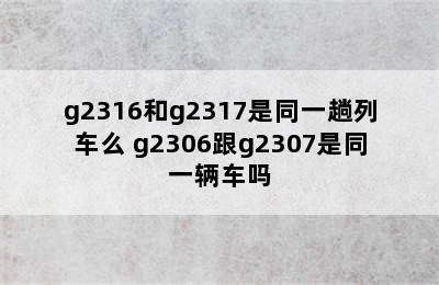 g2316和g2317是同一趟列车么 g2306跟g2307是同一辆车吗